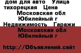 дом для авто › Улица ­ тихорецкая › Цена ­ 830 000 - Московская обл., Юбилейный г. Недвижимость » Гаражи   . Московская обл.,Юбилейный г.